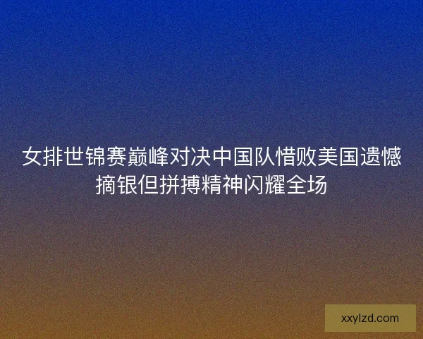 女排世锦赛巅峰对决中国队惜败美国遗憾摘银但拼搏精神闪耀全场