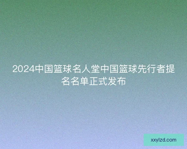 2024中国篮球名人堂中国篮球先行者提名名单正式发布