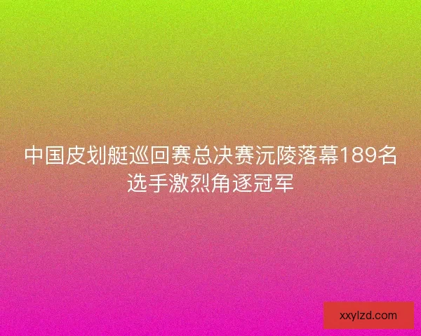 中国皮划艇巡回赛总决赛沅陵落幕189名选手激烈角逐冠军