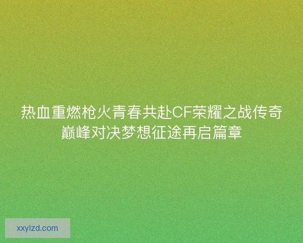 热血重燃枪火青春共赴CF荣耀之战传奇巅峰对决梦想征途再启篇章