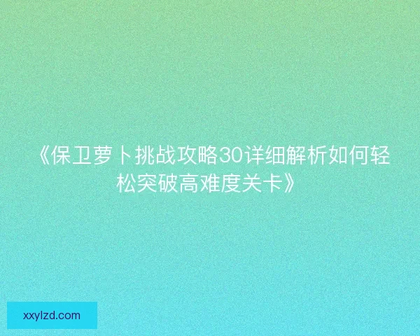 《保卫萝卜挑战攻略30详细解析如何轻松突破高难度关卡》