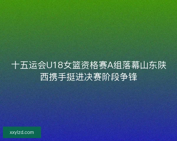 十五运会U18女篮资格赛A组落幕山东陕西携手挺进决赛阶段争锋