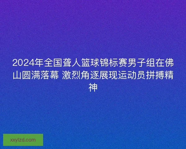 2024年全国聋人篮球锦标赛男子组在佛山圆满落幕 激烈角逐展现运动员拼搏精神 2024年全国聋人篮球锦标赛男子组在佛山圆满落幕 激烈角逐展现运动员拼搏精神