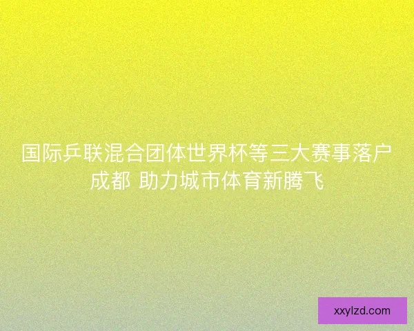 国际乒联混合团体世界杯等三大赛事落户成都 助力城市体育新腾飞