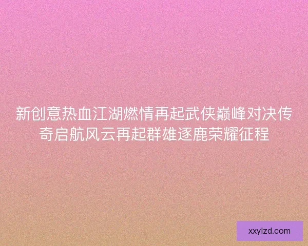 新创意热血江湖燃情再起武侠巅峰对决传奇启航风云再起群雄逐鹿荣耀征程 新创意热血江湖燃情再起武侠巅峰对决传奇启航风云再起群雄逐鹿荣耀征程