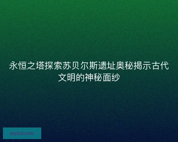 永恒之塔探索苏贝尔斯遗址奥秘揭示古代文明的神秘面纱 永恒之塔探索苏贝尔斯遗址奥秘揭示古代文明的神秘面纱