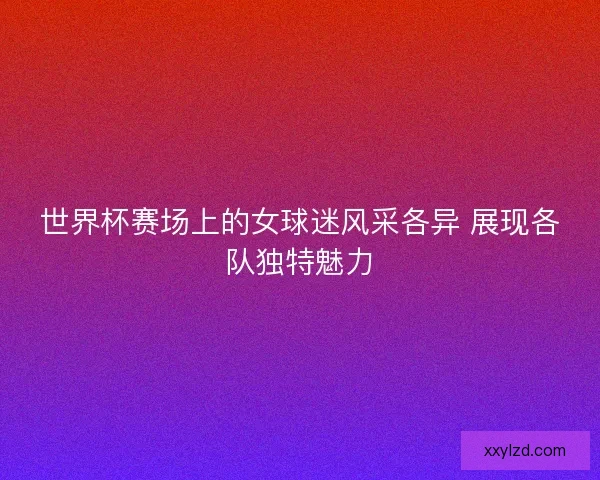 世界杯赛场上的女球迷风采各异 展现各队独特魅力 世界杯赛场上的女球迷风采各异 展现各队独特魅力