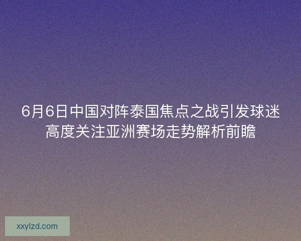 6月6日中国对阵泰国焦点之战引发球迷高度关注亚洲赛场走势解析前瞻