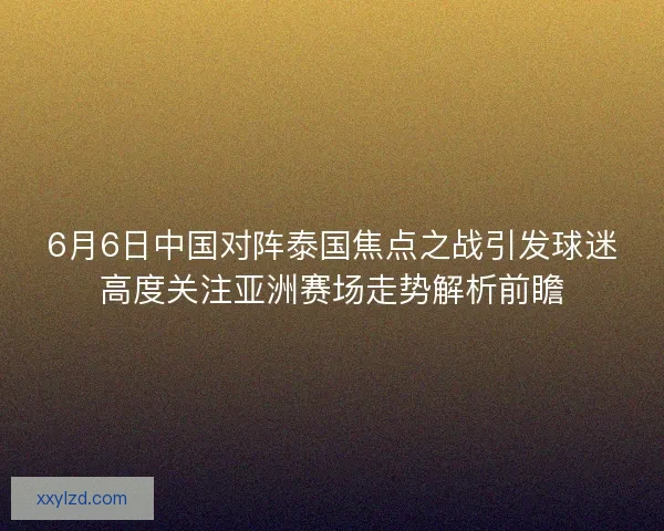 6月6日中国对阵泰国焦点之战引发球迷高度关注亚洲赛场走势解析前瞻 6月6日中国对阵泰国焦点之战引发球迷高度关注亚洲赛场走势解析前瞻