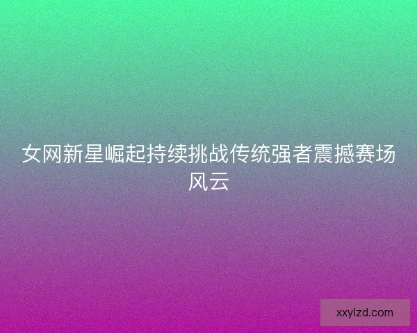女网新星崛起持续挑战传统强者震撼赛场风云 女网新星崛起持续挑战传统强者震撼赛场风云