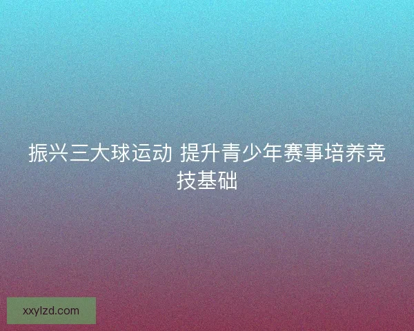 振兴三大球运动 提升青少年赛事培养竞技基础 振兴三大球运动 提升青少年赛事培养竞技基础