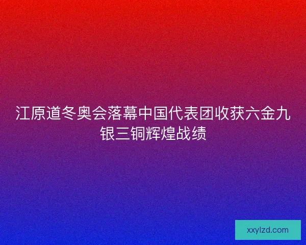 江原道冬奥会落幕中国代表团收获六金九银三铜辉煌战绩 江原道冬奥会落幕中国代表团收获六金九银三铜辉煌战绩