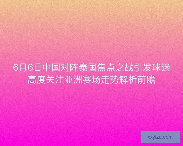 6月6日中国对阵泰国焦点之战引发球迷高度关注亚洲赛场走势解析前瞻 6月6日中国对阵泰国焦点之战引发球迷高度关注亚洲赛场走势解析前瞻