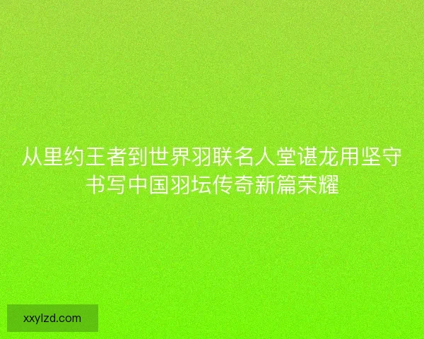 从里约王者到世界羽联名人堂谌龙用坚守书写中国羽坛传奇新篇荣耀 从里约王者到世界羽联名人堂谌龙用坚守书写中国羽坛传奇新篇荣耀
