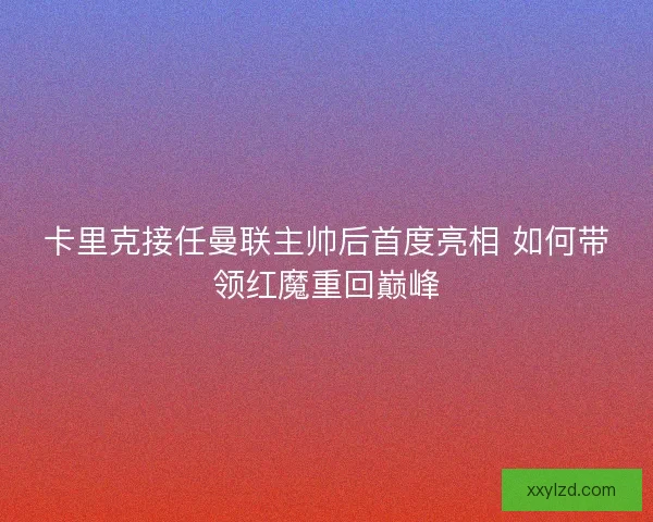 卡里克接任曼联主帅后首度亮相 如何带领红魔重回巅峰 卡里克接任曼联主帅后首度亮相 如何带领红魔重回巅峰