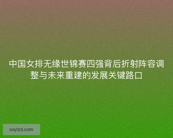 中国女排无缘世锦赛四强背后折射阵容调整与未来重建的发展关键路口 中国女排无缘世锦赛四强背后折射阵容调整与未来重建的发展关键路口