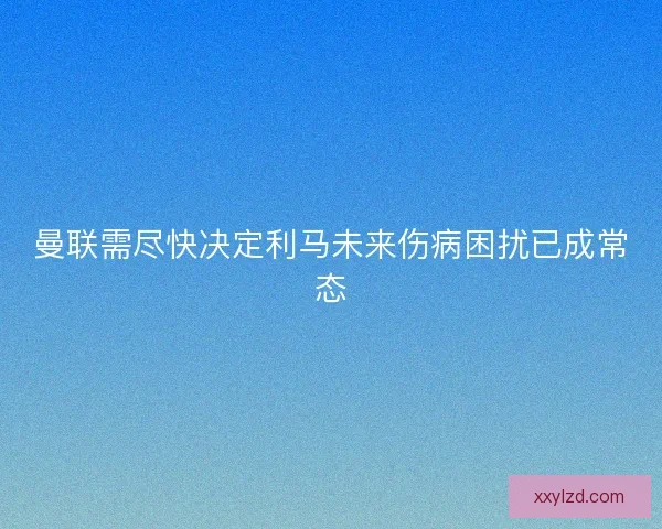 曼联需尽快决定利马未来伤病困扰已成常态 曼联需尽快决定利马未来伤病困扰已成常态