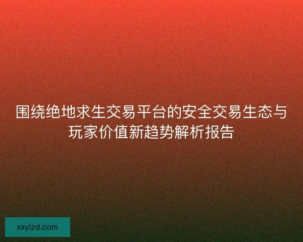 围绕绝地求生交易平台的安全交易生态与玩家价值新趋势解析报告 围绕绝地求生交易平台的安全交易生态与玩家价值新趋势解析报告