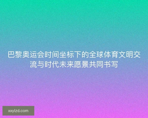巴黎奥运会时间坐标下的全球体育文明交流与时代未来愿景共同书写 巴黎奥运会时间坐标下的全球体育文明交流与时代未来愿景共同书写