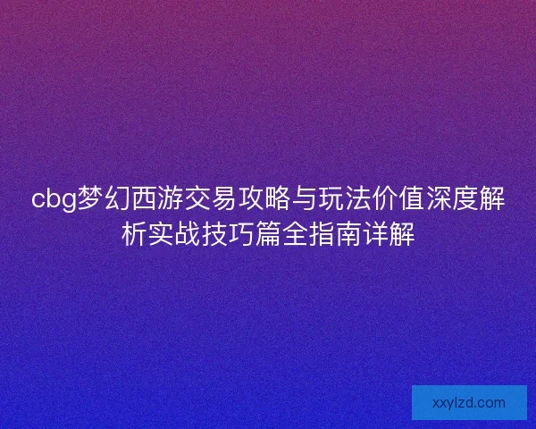 cbg梦幻西游交易攻略与玩法价值深度解析实战技巧篇全指南详解