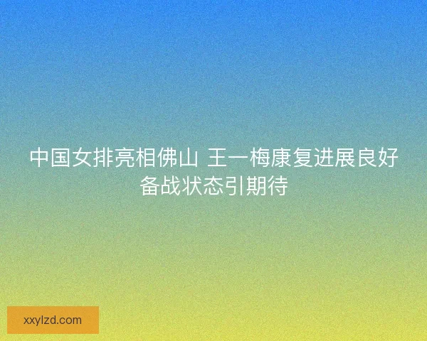 中国女排亮相佛山 王一梅康复进展良好备战状态引期待 中国女排亮相佛山 王一梅康复进展良好备战状态引期待